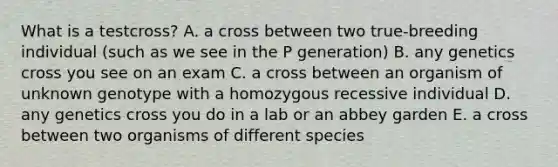 What is a testcross? A. a cross between two true-breeding individual (such as we see in the P generation) B. any genetics cross you see on an exam C. a cross between an organism of unknown genotype with a homozygous recessive individual D. any genetics cross you do in a lab or an abbey garden E. a cross between two organisms of different species