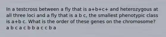 In a testcross between a fly that is a+b+c+ and heterozygous at all three loci and a fly that is a b c, the smallest phenotypic class is a+b c. What is the order of these genes on the chromosome? a b c a c b b a c c b a