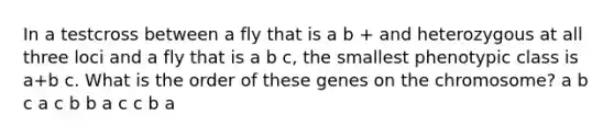 In a testcross between a fly that is a b + and heterozygous at all three loci and a fly that is a b c, the smallest phenotypic class is a+b c. What is the order of these genes on the chromosome? a b c a c b b a c c b a