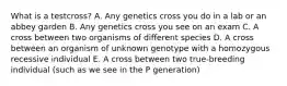 What is a testcross? A. Any genetics cross you do in a lab or an abbey garden B. Any genetics cross you see on an exam C. A cross between two organisms of different species D. A cross between an organism of unknown genotype with a homozygous recessive individual E. A cross between two true-breeding individual (such as we see in the P generation)