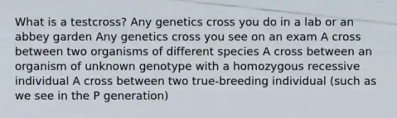 What is a testcross? Any genetics cross you do in a lab or an abbey garden Any genetics cross you see on an exam A cross between two organisms of different species A cross between an organism of unknown genotype with a homozygous recessive individual A cross between two true-breeding individual (such as we see in the P generation)