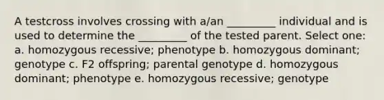 A testcross involves crossing with a/an _________ individual and is used to determine the _________ of the tested parent. Select one: a. homozygous recessive; phenotype b. homozygous dominant; genotype c. F2 offspring; parental genotype d. homozygous dominant; phenotype e. homozygous recessive; genotype