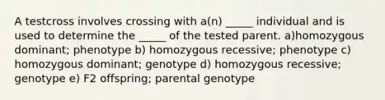 A testcross involves crossing with a(n) _____ individual and is used to determine the _____ of the tested parent. a)homozygous dominant; phenotype b) homozygous recessive; phenotype c) homozygous dominant; genotype d) homozygous recessive; genotype e) F2 offspring; parental genotype