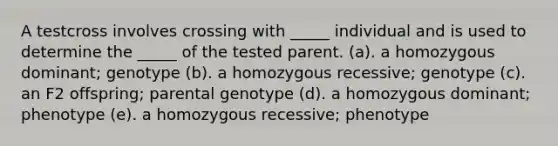 A testcross involves crossing with _____ individual and is used to determine the _____ of the tested parent. (a). a homozygous dominant; genotype (b). a homozygous recessive; genotype (c). an F2 offspring; parental genotype (d). a homozygous dominant; phenotype (e). a homozygous recessive; phenotype