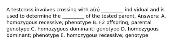 A testcross involves crossing with a(n) _________ individual and is used to determine the _________ of the tested parent. Answers: A. homozygous recessive; phenotype B. F2 offspring; parental genotype C. homozygous dominant; genotype D. homozygous dominant; phenotype E. homozygous recessive; genotype