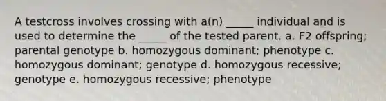 A testcross involves crossing with a(n) _____ individual and is used to determine the _____ of the tested parent. a. F2 offspring; parental genotype b. homozygous dominant; phenotype c. homozygous dominant; genotype d. homozygous recessive; genotype e. homozygous recessive; phenotype