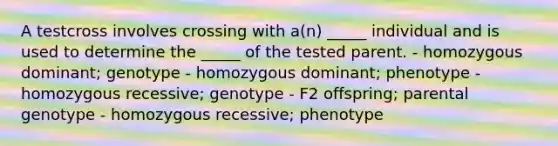 A testcross involves crossing with a(n) _____ individual and is used to determine the _____ of the tested parent. - homozygous dominant; genotype - homozygous dominant; phenotype - homozygous recessive; genotype - F2 offspring; parental genotype - homozygous recessive; phenotype