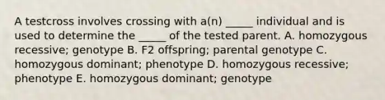 A testcross involves crossing with a(n) _____ individual and is used to determine the _____ of the tested parent. A. homozygous recessive; genotype B. F2 offspring; parental genotype C. homozygous dominant; phenotype D. homozygous recessive; phenotype E. homozygous dominant; genotype