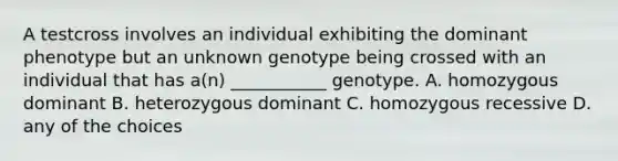 A testcross involves an individual exhibiting the dominant phenotype but an unknown genotype being crossed with an individual that has a(n) ___________ genotype. A. homozygous dominant B. heterozygous dominant C. homozygous recessive D. any of the choices