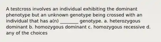 A testcross involves an individual exhibiting the dominant phenotype but an unknown genotype being crossed with an individual that has a(n) ________ genotype. a. heterozygous dominant b. homozygous dominant c. homozygous recessive d. any of the choices