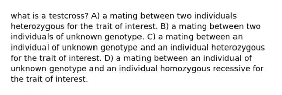 what is a testcross? A) a mating between two individuals heterozygous for the trait of interest. B) a mating between two individuals of unknown genotype. C) a mating between an individual of unknown genotype and an individual heterozygous for the trait of interest. D) a mating between an individual of unknown genotype and an individual homozygous recessive for the trait of interest.