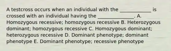 A testcross occurs when an individual with the _____________ is crossed with an individual having the _______________. A. Homozygous recessive; homozygous recessive B. Heterozygous dominant; homozygous recessive C. Homozygous dominant; heterozygous recessive D. Dominant phenotype; dominant phenotype E. Dominant phenotype; recessive phenotype