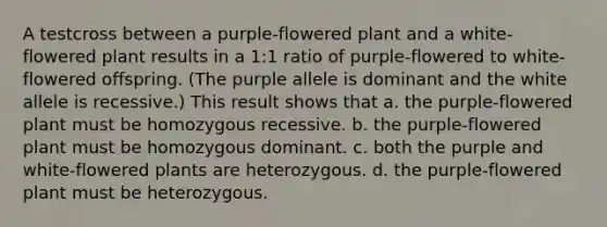 A testcross between a purple-flowered plant and a white-flowered plant results in a 1:1 ratio of purple-flowered to white-flowered offspring. (The purple allele is dominant and the white allele is recessive.) This result shows that a. the purple-flowered plant must be homozygous recessive. b. the purple-flowered plant must be homozygous dominant. c. both the purple and white-flowered plants are heterozygous. d. the purple-flowered plant must be heterozygous.