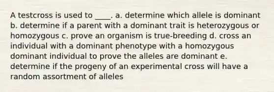 A testcross is used to ____. a. determine which allele is dominant b. determine if a parent with a dominant trait is heterozygous or homozygous c. prove an organism is true-breeding d. cross an individual with a dominant phenotype with a homozygous dominant individual to prove the alleles are dominant e. determine if the progeny of an experimental cross will have a random assortment of alleles