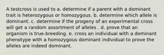 A testcross is used to a. determine if a parent with a dominant trait is heterozygous or homozygous. b. determine which allele is dominant. c. determine if the progeny of an experimental cross will get a random assortment of alleles . d. prove that an organism is true-breeding. e. cross an individual with a dominant phenotype with a homozygous dominant individual to prove the alleles are indeed dominant.