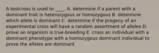 A testcross is used to ____.​ A. determine if a parent with a dominant trait is heterozygous or homozygous B. determine which allele is dominant​ C. determine if the progeny of an experimental cross will have a random assortment of alleles​ D. prove an organism is true-breeding​ E. cross an individual with a dominant phenotype with a homozygous dominant individual to prove the alleles are dominant​