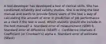 A test-developer has developed a test of clerical skills. She has conducted reliability and validity studies. She is writing the test manual and wants to provide future users of the test a way of calculating the amount of error in prediction of job performance as a clerk if the test is used. Which statistic should she include in the test manual? a. Standard error of measurement (SEM) b. Standard error of difference (SEdiff) c. Confidence intervals d. Coefficient (or Cronbach's) alpha e. Standard error of estimate (SEest)