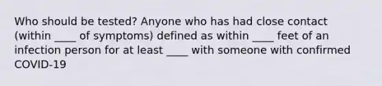 Who should be tested?​ Anyone who has had close contact (within ____ of symptoms)​ defined as within ____ feet of an infection person for at least ____ with someone with confirmed COVID-19 ​