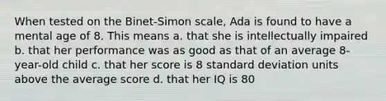 When tested on the Binet-Simon scale, Ada is found to have a mental age of 8. This means a. that she is intellectually impaired b. that her performance was as good as that of an average 8-year-old child c. that her score is 8 standard deviation units above the average score d. that her IQ is 80