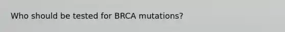 Who should be tested for BRCA mutations?