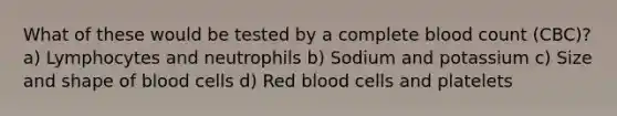 What of these would be tested by a complete blood count (CBC)? a) Lymphocytes and neutrophils b) Sodium and potassium c) Size and shape of blood cells d) Red blood cells and platelets