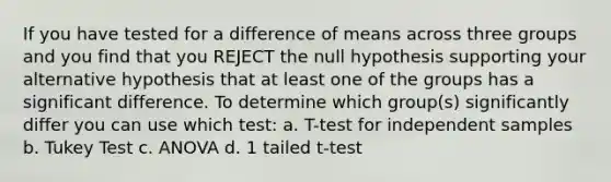 If you have tested for a difference of means across three groups and you find that you REJECT the null hypothesis supporting your alternative hypothesis that at least one of the groups has a significant difference. To determine which group(s) significantly differ you can use which test: a. T-test for independent samples b. Tukey Test c. ANOVA d. 1 tailed t-test