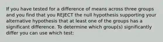 If you have tested for a difference of means across three groups and you find that you REJECT the null hypothesis supporting your alternative hypothesis that at least one of the groups has a significant difference. To determine which group(s) significantly differ you can use which test: