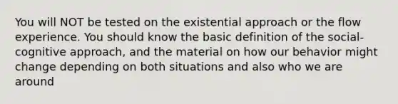 You will NOT be tested on the existential approach or the flow experience. You should know the basic definition of the social-cognitive approach, and the material on how our behavior might change depending on both situations and also who we are around