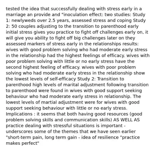 tested the idea that successfully dealing with stress early in a marriage an provide and "inoculation effect: two studies: Study 1: newlyweds over 2.5 years, assessed stress and coping Study 2: 50 couples adjusting to the transition to parenthood early initial stress gives you practice to fight off challenges early on, it will give you ability to fight off big challenges later on they assessed markers of stress early in the relationships results: wives with good problem solving who had moderate early stress in the relationship had the highest feelings of efficacy. wives with poor problem solving with little or no early stress have the second highest feeling of efficacy. wives with poor problem solving who had moderate early stress in the relationship show the lowest levels of self-efficacy Study 2: Transition to parenthood high levels of marital adjustment following transition to parenthood were found in wives with good support seeking behaviour who had moderate early stress in relationship. The lowest levels of martial adjustment were for wives with good support seeking behaviour with little or no early stress. Implications : it seems that both having good resources (good problem solving skills and communication skills) AS WELL AS practice dealing with stressful situations is important -underscores some of the themes that we have seen earlier "short-term pain, long term gain - idea of resilience "practice makes perfect"