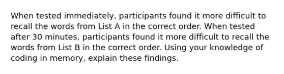 When tested immediately, participants found it more difficult to recall the words from List A in the correct order. When tested after 30 minutes, participants found it more difficult to recall the words from List B in the correct order. Using your knowledge of coding in memory, explain these findings.