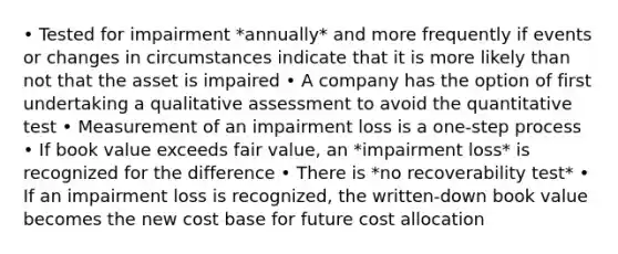 • Tested for impairment *annually* and more frequently if events or changes in circumstances indicate that it is more likely than not that the asset is impaired • A company has the option of first undertaking a qualitative assessment to avoid the quantitative test • Measurement of an impairment loss is a one-step process • If book value exceeds fair value, an *impairment loss* is recognized for the difference • There is *no recoverability test* • If an impairment loss is recognized, the written-down book value becomes the new cost base for future cost allocation