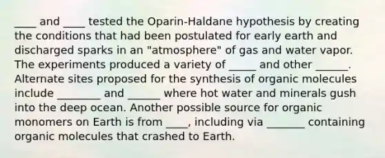 ____ and ____ tested the Oparin-Haldane hypothesis by creating the conditions that had been postulated for early earth and discharged sparks in an "atmosphere" of gas and water vapor. The experiments produced a variety of _____ and other ______. Alternate sites proposed for the synthesis of organic molecules include ________ and ______ where hot water and minerals gush into the deep ocean. Another possible source for organic monomers on Earth is from ____, including via _______ containing organic molecules that crashed to Earth.