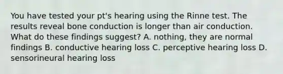 You have tested your pt's hearing using the Rinne test. The results reveal bone conduction is longer than air conduction. What do these findings suggest? A. nothing, they are normal findings B. conductive hearing loss C. perceptive hearing loss D. sensorineural hearing loss