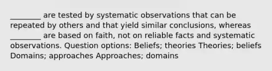 ________ are tested by systematic observations that can be repeated by others and that yield similar conclusions, whereas ________ are based on faith, not on reliable facts and systematic observations. Question options: Beliefs; theories Theories; beliefs Domains; approaches Approaches; domains