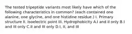 The tested tripeptide variants most likely have which of the following characteristics in common? (each contained one alanine, one glycine, and one histidine residue.) I. Primary structure II. Isoelectric point III. Hydrophobicity A.I and II only B.I and III only C.II and III only D.I, II, and III