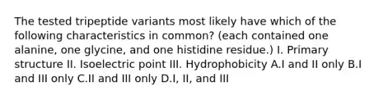 The tested tripeptide variants most likely have which of the following characteristics in common? (each contained one alanine, one glycine, and one histidine residue.) I. Primary structure II. Isoelectric point III. Hydrophobicity A.I and II only B.I and III only C.II and III only D.I, II, and III