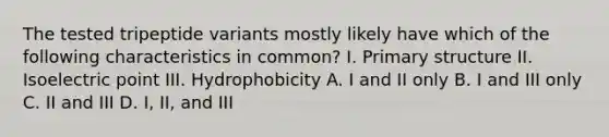 The tested tripeptide variants mostly likely have which of the following characteristics in common? I. Primary structure II. Isoelectric point III. Hydrophobicity A. I and II only B. I and III only C. II and III D. I, II, and III