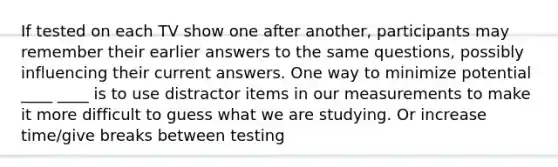 If tested on each TV show one after another, participants may remember their earlier answers to the same questions, possibly influencing their current answers. One way to minimize potential ____ ____ is to use distractor items in our measurements to make it more difficult to guess what we are studying. Or increase time/give breaks between testing