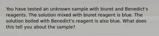 You have tested an unknown sample with biuret and Benedict's reagents. The solution mixed with biuret reagent is blue. The solution boiled with Benedict's reagent is also blue. What does this tell you about the sample?