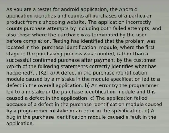 As you are a tester for android application, the Android application identifies and counts all purchases of a particular product from a shopping website. The application incorrectly counts purchase attempts by including both failed attempts, and also those where the purchase was terminated by the user before completion. Testing has identified that the problem was located in the 'purchase identification' module, where the first stage in the purchasing process was counted, rather than a successful confirmed purchase after payment by the customer. Which of the following statements correctly identifies what has happened?... [K2] a) A defect in the purchase identification module caused by a mistake in the module specification led to a defect in the overall application. b) An error by the programmer led to a mistake in the purchase identification module and this caused a defect in the application. c) The application failed because of a defect in the purchase identification module caused by a programmer mistake or an error in the specification. d) A bug in the purchase identification module caused a fault in the application.