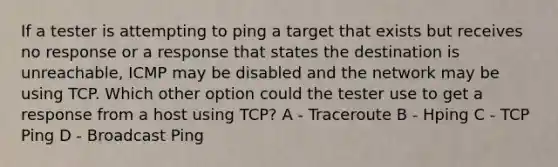 If a tester is attempting to ping a target that exists but receives no response or a response that states the destination is unreachable, ICMP may be disabled and the network may be using TCP. Which other option could the tester use to get a response from a host using TCP? A - Traceroute B - Hping C - TCP Ping D - Broadcast Ping