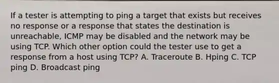 If a tester is attempting to ping a target that exists but receives no response or a response that states the destination is unreachable, ICMP may be disabled and the network may be using TCP. Which other option could the tester use to get a response from a host using TCP? A. Traceroute B. Hping C. TCP ping D. Broadcast ping