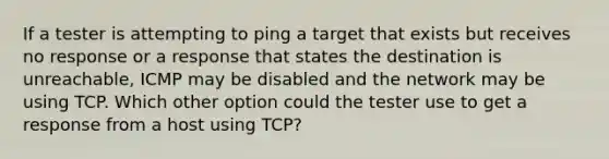 If a tester is attempting to ping a target that exists but receives no response or a response that states the destination is unreachable, ICMP may be disabled and the network may be using TCP. Which other option could the tester use to get a response from a host using TCP?