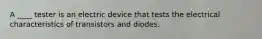 A ____ tester is an electric device that tests the electrical characteristics of transistors and diodes.