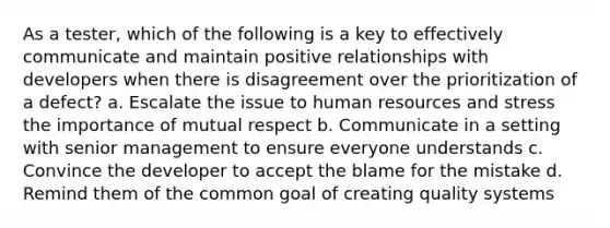 As a tester, which of the following is a key to effectively communicate and maintain positive relationships with developers when there is disagreement over the prioritization of a defect? a. Escalate the issue to human resources and stress the importance of mutual respect b. Communicate in a setting with senior management to ensure everyone understands c. Convince the developer to accept the blame for the mistake d. Remind them of the common goal of creating quality systems