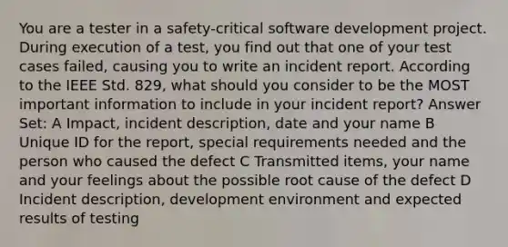 You are a tester in a safety-critical software development project. During execution of a test, you find out that one of your test cases failed, causing you to write an incident report. According to the IEEE Std. 829, what should you consider to be the MOST important information to include in your incident report? Answer Set: A Impact, incident description, date and your name B Unique ID for the report, special requirements needed and the person who caused the defect C Transmitted items, your name and your feelings about the possible root cause of the defect D Incident description, development environment and expected results of testing