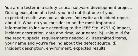 You are a tester in a safety-critical software development project. During execution of a test, you find out that one of your expected results was not achieved. You write an incident report about it. What do you consider to be the most important information to include according to the IEEE Std. 829? a) Impact, incident description, date and time, your name. b) Unique id for the report, special requirements needed. c) Transmitted items, your name and you're feeling about the defect source. d) Incident description, environment, expected results.