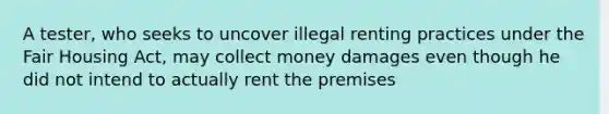 A tester, who seeks to uncover illegal renting practices under the Fair Housing Act, may collect money damages even though he did not intend to actually rent the premises