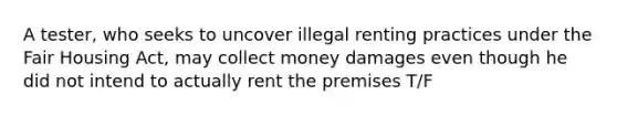 A tester, who seeks to uncover illegal renting practices under the Fair Housing Act, may collect money damages even though he did not intend to actually rent the premises T/F