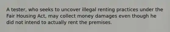 A tester, who seeks to uncover illegal renting practices under the Fair Housing Act, may collect money damages even though he did not intend to actually rent the premises.